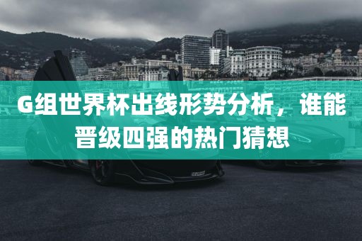 G组世界杯出线形势分析，谁能晋级四强的热门猜想