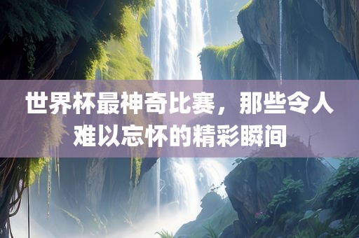 世界杯最神奇比赛，那些令人难以忘怀的精彩瞬间