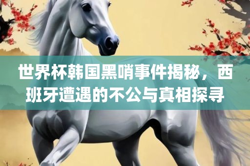 世界杯韩国黑哨事件揭秘，西班牙遭遇的不公与真相探寻