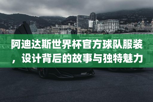 阿迪达斯世界杯官方球队服装，设计背后的故事与独特魅力