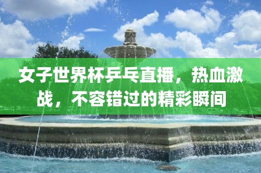 女子世界杯乒乓直播，热血激战，不容错过的精彩瞬间