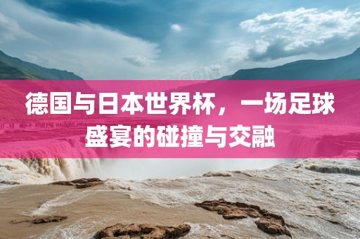德国与日本世界杯，一场足球盛宴的碰撞与交融