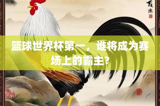 篮球世界杯第一，谁将成为赛场上的霸主？