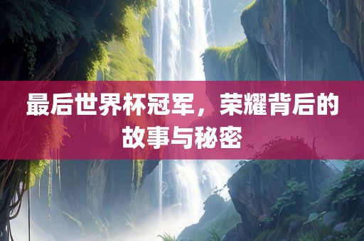 最后世界杯冠军，荣耀背后的故事与秘密