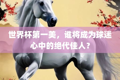 世界杯第一美，谁将成为球迷心中的绝代佳人？