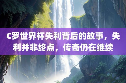 C罗世界杯失利背后的故事，失利并非终点，传奇仍在继续