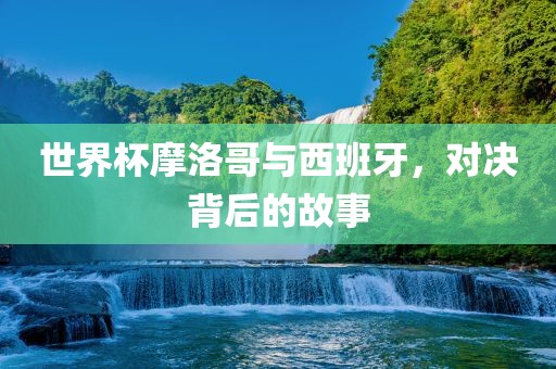 世界杯摩洛哥与西班牙，对决背后的故事