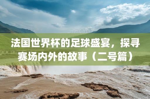 法国世界杯的足球盛宴，探寻赛场内外的故事（二号篇）