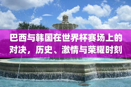 巴西与韩国在世界杯赛场上的对决，历史、激情与荣耀时刻