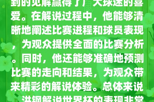 洪钢解说世界杯的表现备受关注。他以专业的解说技巧和独到的见解赢得了广大球迷的喜爱。在解说过程中，他能够清晰地阐述比赛进程和球员表现，为观众提供全面的比赛分析。同时，他还能够准确地预测比赛的走向和结果，为观众带来精彩的解说体验。总体来说，洪钢解说世界杯的表现非常出色，为观众带来了精彩的视听盛宴。
