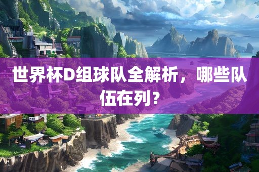 世界杯D组球队全解析，哪些队伍在列？