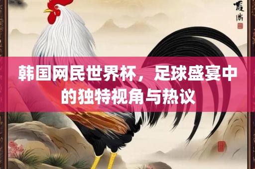 韩国网民世界杯，足球盛宴中的独特视角与热议