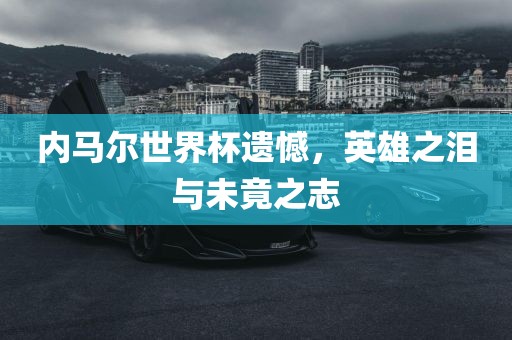 内马尔世界杯遗憾，英雄之泪与未竟之志