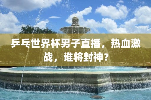 乒乓世界杯男子直播，热血激战，谁将封神？