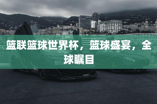 篮联篮球世界杯，篮球盛宴，全球瞩目