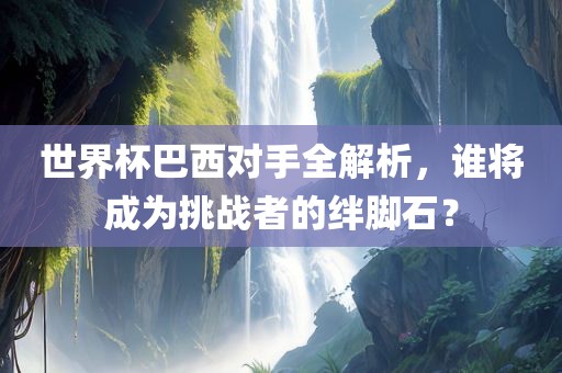 世界杯巴西对手全解析，谁将成为挑战者的绊脚石？