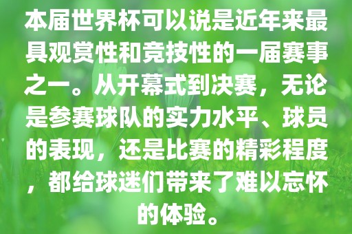 本届世界杯可以说是近年来最具观赏性和竞技性的一届赛事之一。从开幕式到决赛，无论是参赛球队的实力水平、球员的表现，还是比赛的精彩程度，都给球迷们带来了难以忘怀的体验。