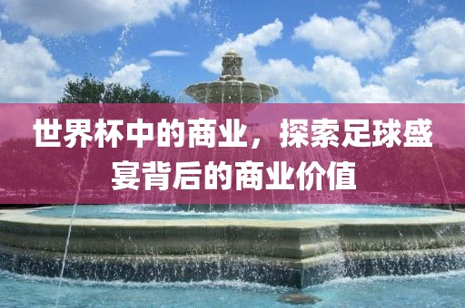 世界杯中的商业，探索足球盛宴背后的商业价值