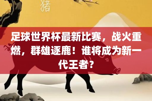 足球世界杯最新比赛，战火重燃，群雄逐鹿！谁将成为新一代王者？