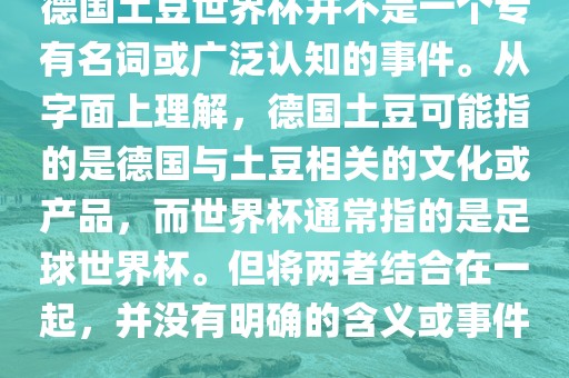 德国土豆世界杯并不是一个专有名词或广泛认知的事件。从字面上理解，德国土豆可能指的是德国与土豆相关的文化或产品，而世界杯通常指的是足球世界杯。但将两者结合在一起，并没有明确的含义或事件。