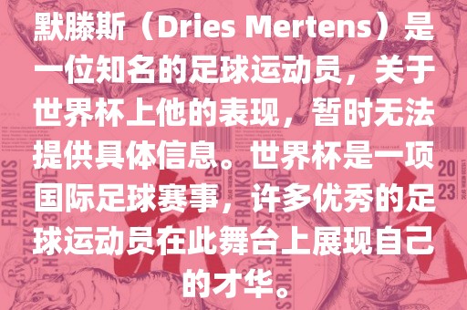默滕斯（Dries Mertens）是一位知名的足球运动员，关于世界杯上他的表现，暂时无法提供具体信息。世界杯是一项国际足球赛事，许多优秀的足球运动员在此舞台上展现自己的才华。