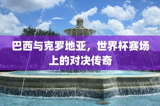 巴西与克罗地亚，世界杯赛场上的对决传奇