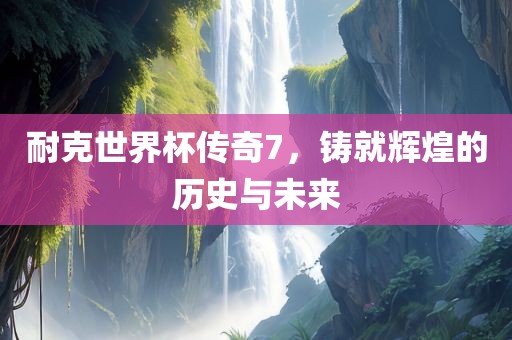 耐克世界杯传奇7，铸就辉煌的历史与未来