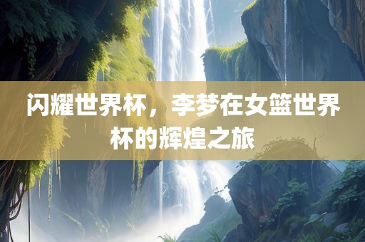 闪耀世界杯，李梦在女篮世界杯的辉煌之旅