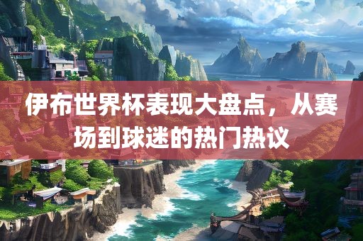 伊布世界杯表现大盘点，从赛场到球迷的热门热议