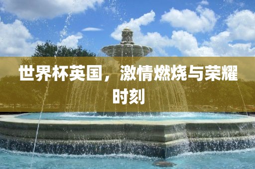 世界杯英国，激情燃烧与荣耀时刻