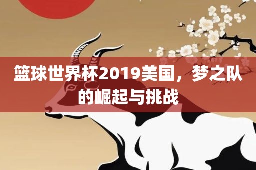 篮球世界杯2019美国，梦之队的崛起与挑战