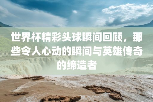 世界杯精彩头球瞬间回顾，那些令人心动的瞬间与英雄传奇的缔造者