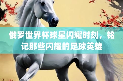 俄罗世界杯球星闪耀时刻，铭记那些闪耀的足球英雄