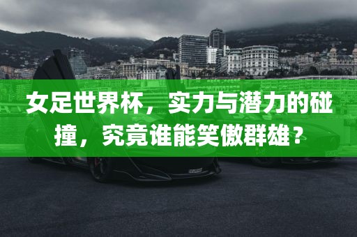 女足世界杯，实力与潜力的碰撞，究竟谁能笑傲群雄？