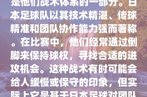 关于世界杯中日本队的倒脚（即传递球的方式），可以说这是他们战术体系的一部分。日本足球队以其技术精湛、传球精准和团队协作能力强而著称。在比赛中，他们经常通过倒脚来保持球权，寻找合适的进攻机会。这种战术有时可能会给人缓慢或保守的印象，但实际上它是基于日本足球对团队协同作战和精准传球的高度重视。