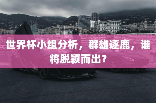 世界杯小组分析，群雄逐鹿，谁将脱颖而出？