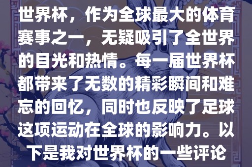 世界杯，作为全球最大的体育赛事之一，无疑吸引了全世界的目光和热情。每一届世界杯都带来了无数的精彩瞬间和难忘的回忆，同时也反映了足球这项运动在全球的影响力。以下是我对世界杯的一些评论