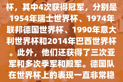 德国队在世界杯上的战绩非常辉煌。他们总共参加了8次世界杯，其中4次获得冠军，分别是1954年瑞士世界杯、1974年联邦德国世界杯、1990年意大利世界杯和2014年巴西世界杯。此外，他们还获得了三次亚军和多次季军和殿军。德国队在世界杯上的表现一直非常稳定，拥有强大的实力和深厚的足球底蕴。