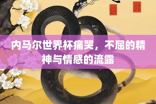 内马尔世界杯痛哭，不屈的精神与情感的流露