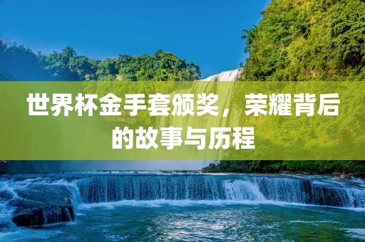 世界杯金手套颁奖，荣耀背后的故事与历程