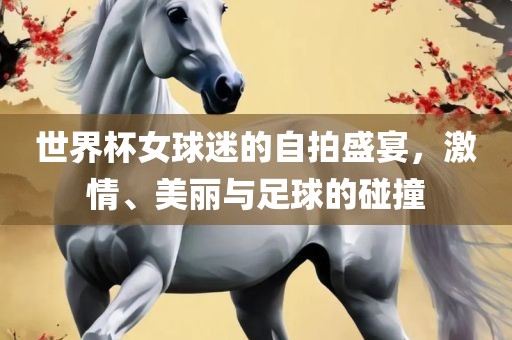 世界杯女球迷的自拍盛宴，激情、美丽与足球的碰撞