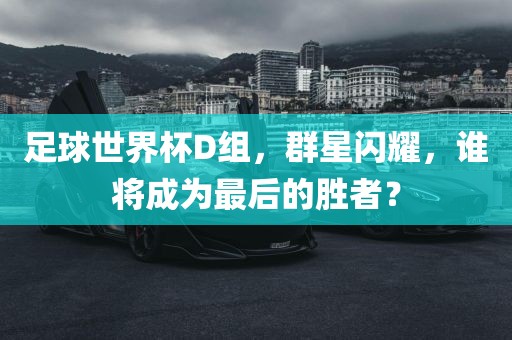 足球世界杯D组，群星闪耀，谁将成为最后的胜者？