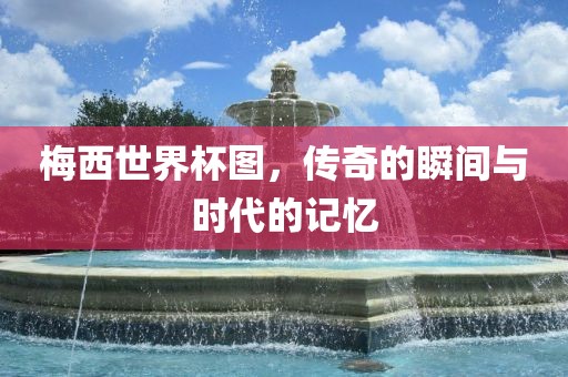 梅西世界杯图，传奇的瞬间与时代的记忆
