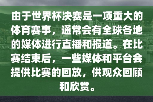 由于世界杯决赛是一项重大的体育赛事，通常会有全球各地的媒体进行直播和报道。在比赛结束后，一些媒体和平台会提供比赛的回放，供观众回顾和欣赏。