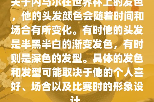 关于内马尔在世界杯上的发色，他的头发颜色会随着时间和场合有所变化。有时他的头发是半黑半白的渐变发色，有时则是深色的发型。具体的发色和发型可能取决于他的个人喜好、场合以及比赛时的形象设计。