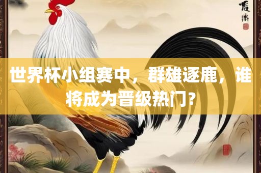 世界杯小组赛中，群雄逐鹿，谁将成为晋级热门？