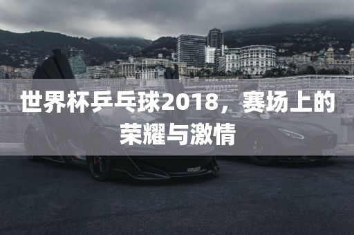 世界杯乒乓球2018，赛场上的荣耀与激情