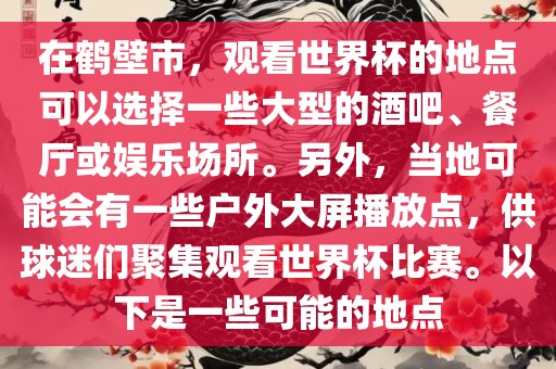 在鹤壁市，观看世界杯的地点可以选择一些大型的酒吧、餐厅或娱乐场所。另外，当地可能会有一些户外大屏播放点，供球迷们聚集观看世界杯比赛。以下是一些可能的地点