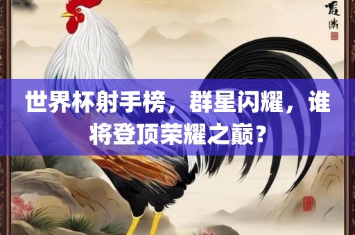 世界杯射手榜，群星闪耀，谁将登顶荣耀之巅？