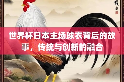 世界杯日本主场球衣背后的故事，传统与创新的融合